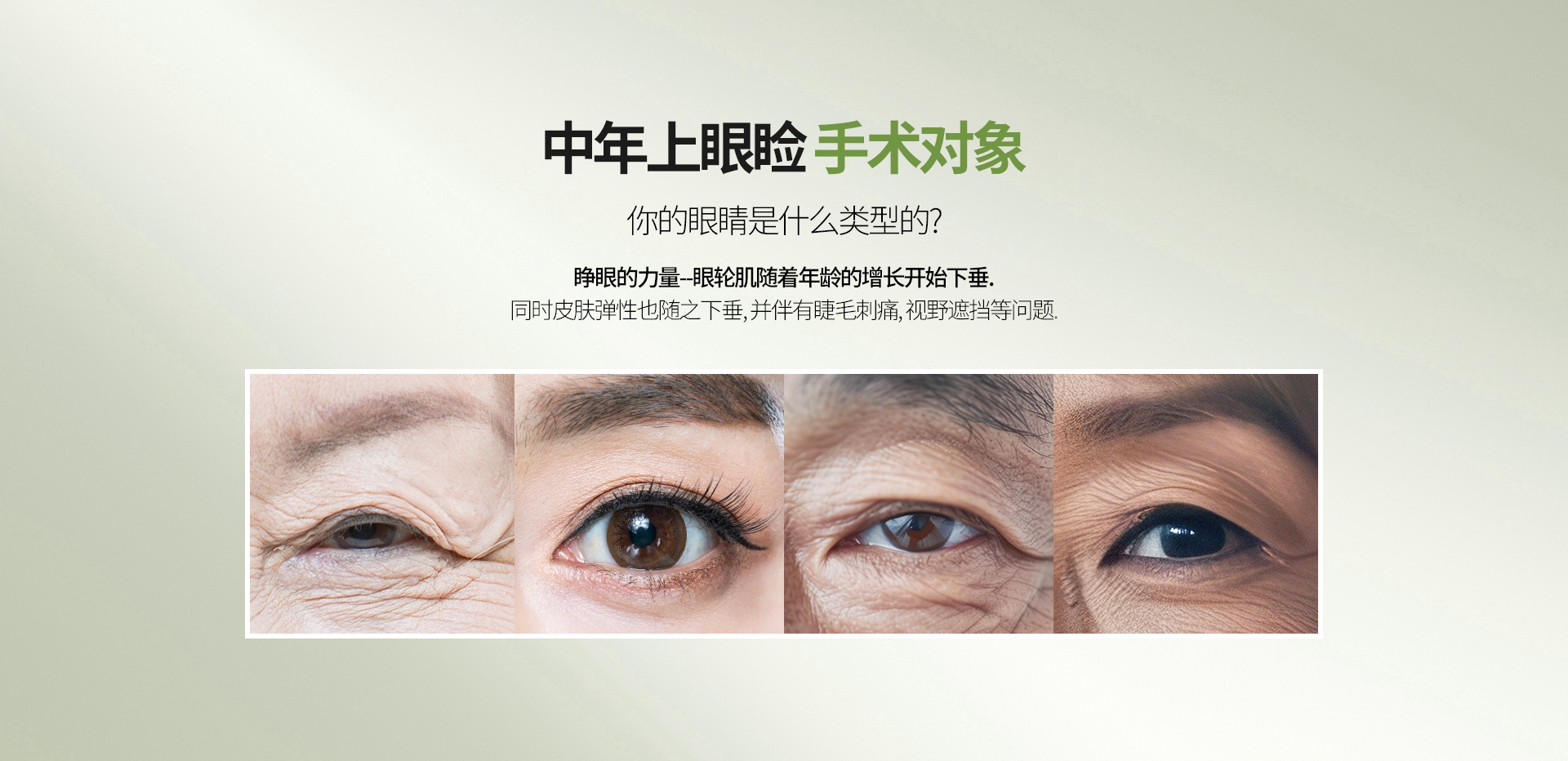 中年上眼睑 手术对象 你的眼睛是什么类型的? 睁眼的力量--眼轮肌随着年龄的增长开始下垂. 同时皮肤弹性也随之下垂, 并伴有睫毛刺痛, 视野遮挡等问题.
