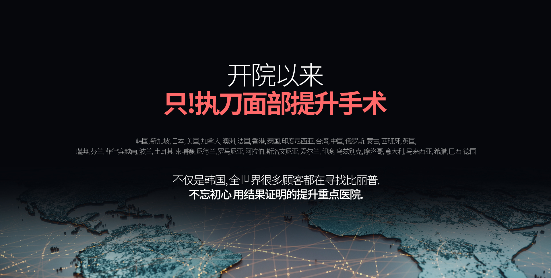 开院以来 只!执刀面部提升手术 (21年7月~24年9月 提升手术 统计结果) 韩国, 新加坡, 日本, 美国, 加拿大, 澳洲, 法国, 香港, 泰国, 印度尼西亚, 台湾, 中国, 俄罗斯, 蒙古, 西班牙, 英国,  瑞典, 芬兰, 菲律宾越南, 波兰, 土耳其, 柬埔寨, 尼德兰, 罗马尼亚, 阿拉伯, 斯洛文尼亚, 爱尔兰, 印度, 乌兹别克, 摩洛哥, 意大利, 马来西亚, 希腊, 巴西, 德国 不仅是韩国, 全世界很多顾客都在寻找比丽普. 不忘初心 用结果证明的提升重点医院.