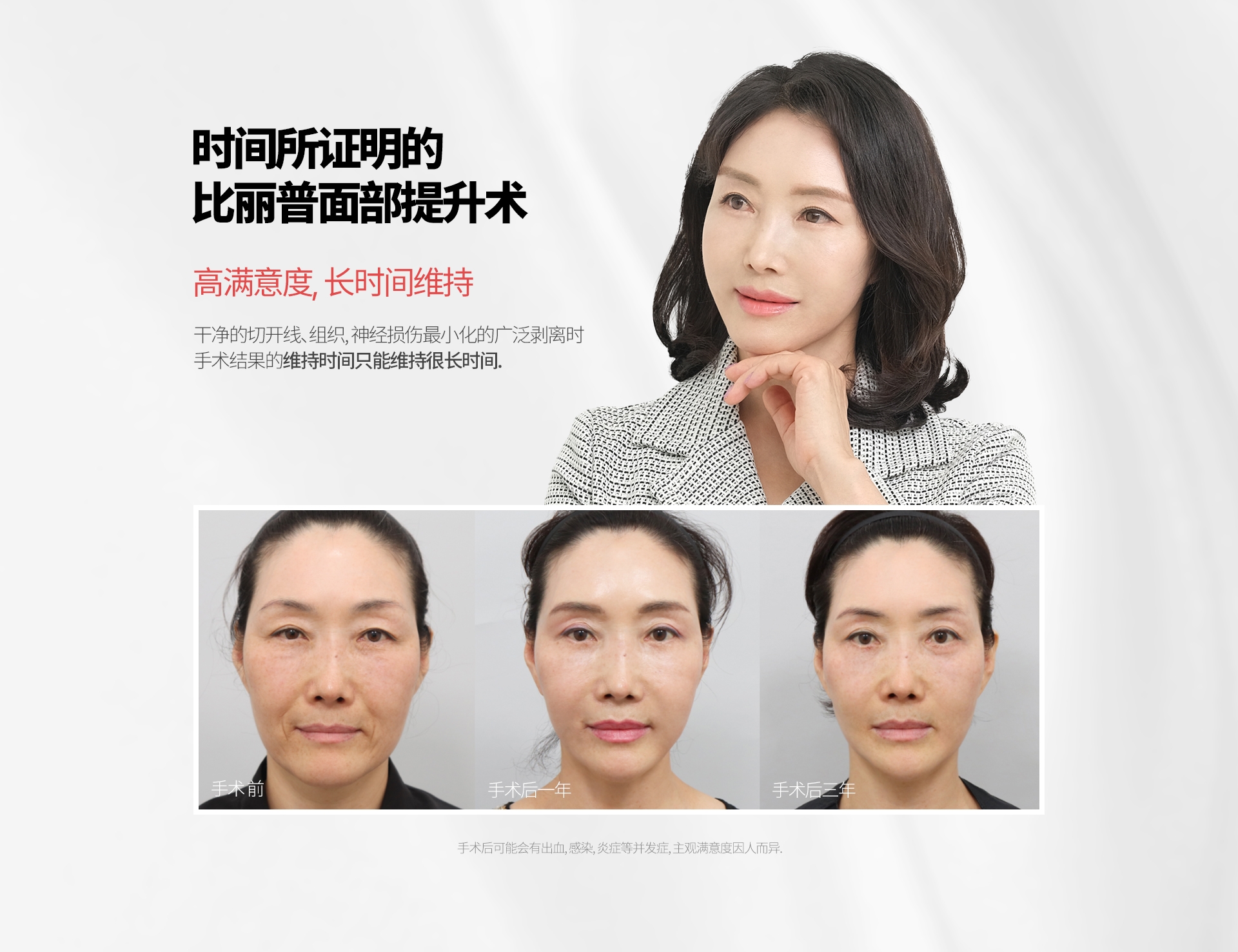 时间所证明的 比丽普面部提升术 高满意度, 长时间维持 干净的切开线、组织, 神经损伤最小化的广泛剥离时 手术结果的维持时间只能维持很长时间. 手术 前 手术后一年  手术后三年 手术后可能会有出血, 感染, 炎症等并发症, 主观满意度因人而异.