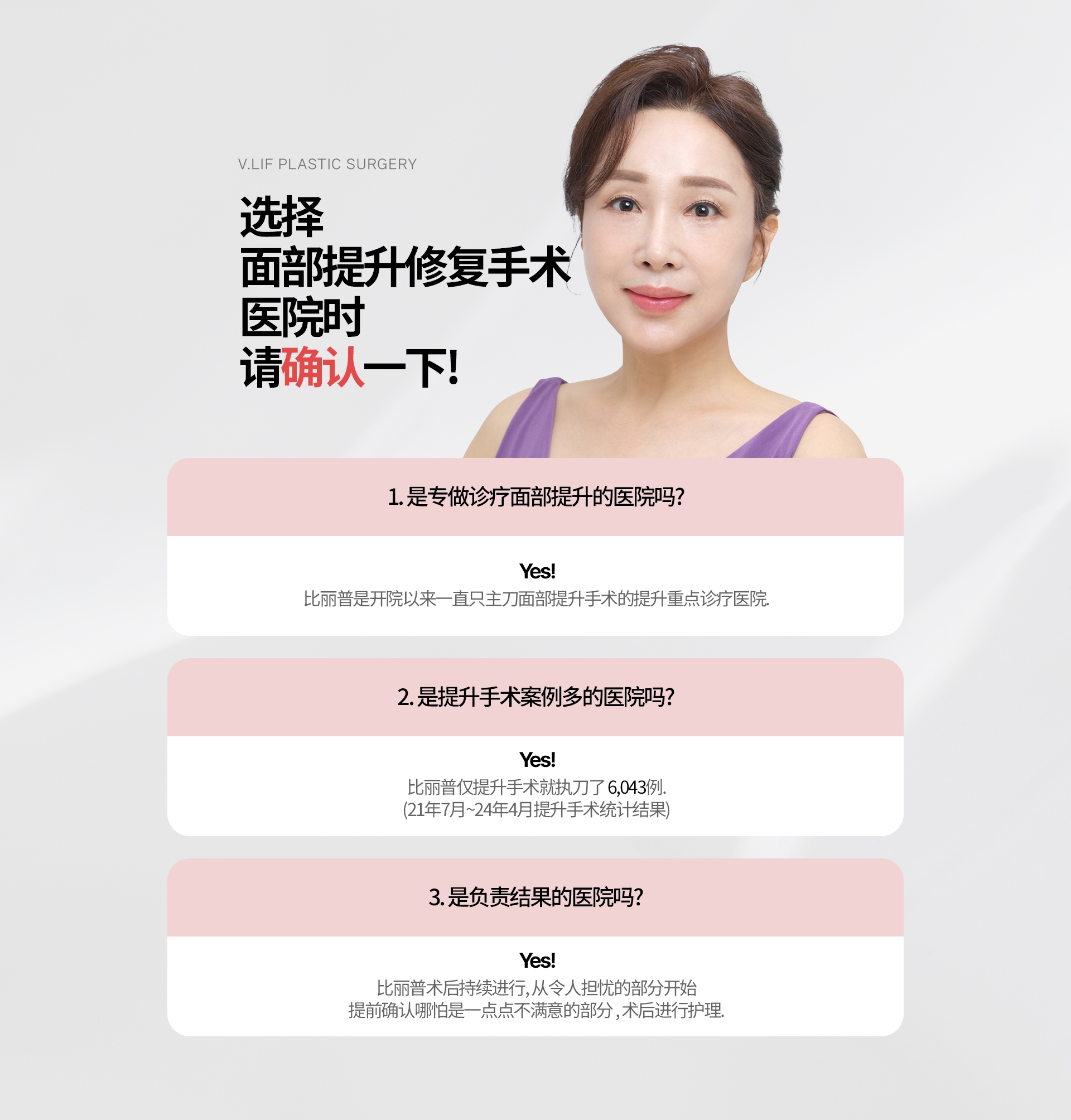 选择 面部提升修复手术  医院时 请确认一下! 1. 是专做诊疗面部提升的医院吗? Yes! 比丽普是开院以来一直只主刀面部提升手术的提升重点诊疗医院. 2. 是提升手术案例多的医院吗? Yes! 比丽普仅提升手术就执刀了 6,043例. (21年7月~24年4月提升手术统计结果) 3. 是负责结果的医院吗? Yes! 比丽普术后持续进行, 从令人担忧的部分开始 提前确认哪怕是一点点不满意的部分 , 术后进行护理.