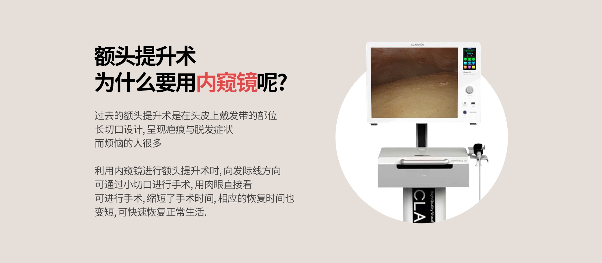 额头提升术 为什么要用内窥镜呢? 过去的额头提升术是在头皮上戴发带的部位 长切口设计, 呈现疤痕与脱发症状 而烦恼的人很多 利用内窥镜进行额头提升术时, 向发际线方向 可通过小切口进行手术, 用肉眼直接看 可进行手术, 缩短了手术时间, 相应的恢复时间也 变短, 可快速恢复正常生活.