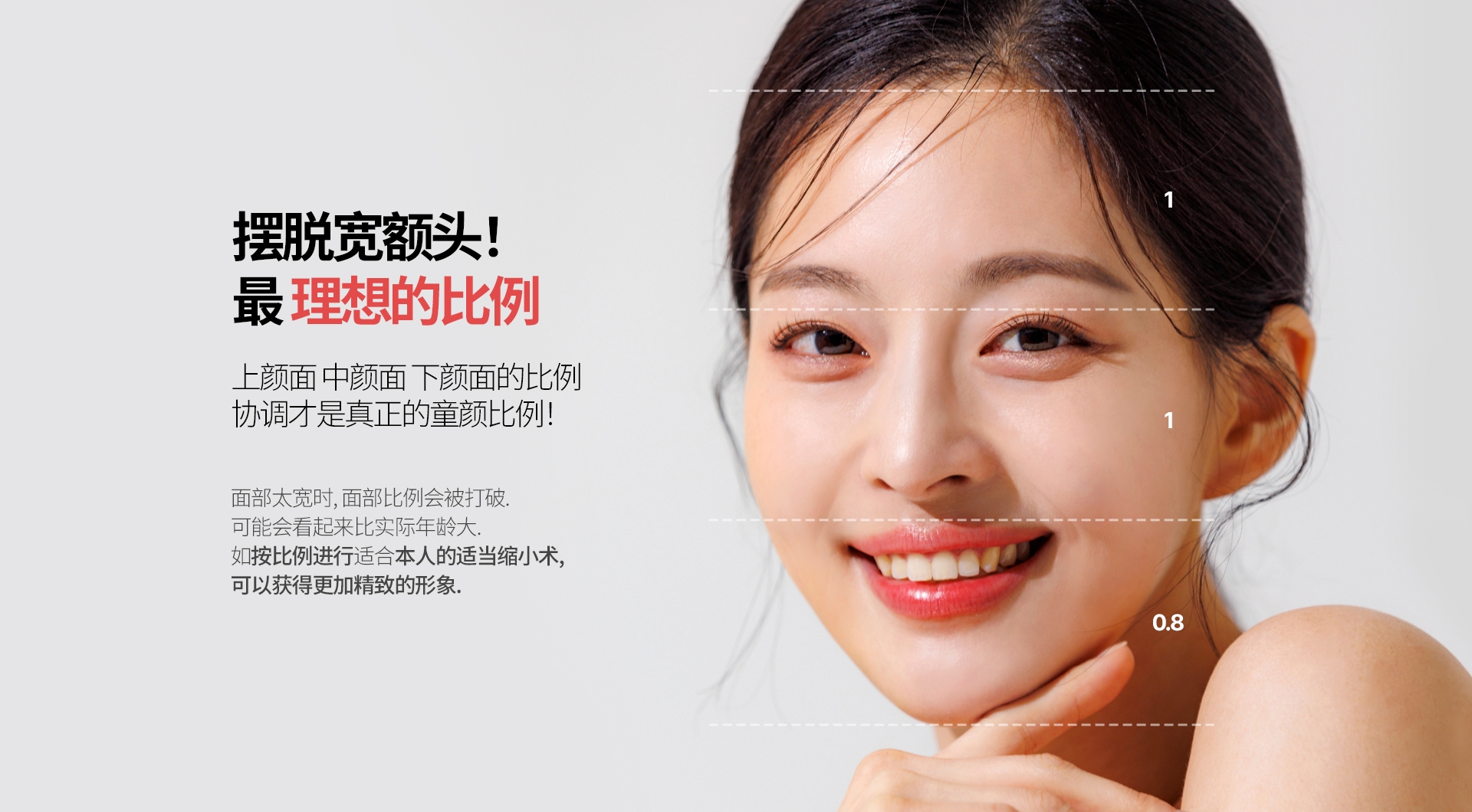 摆脱宽额头！最 理想的比例 上颜面 中颜面 下颜面的比例 协调才是真正的童颜比例！面部太宽时, 面部比例会被打破. 可能会看起来比实际年龄大. 如按比例进行适合本人的适当缩小术,可以获得更加精致的形象.