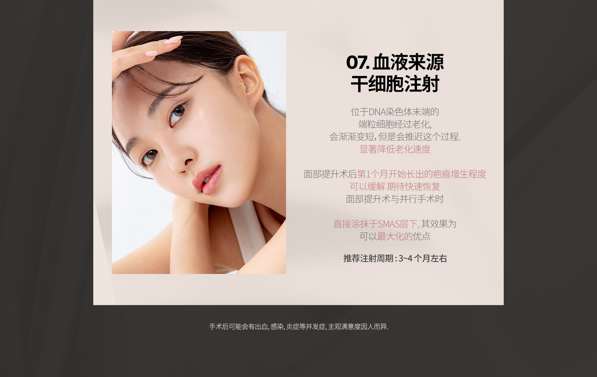 07. 血液来源 干细胞注射 位于DNA染色体末端的 端粒细胞经过老化, 会渐渐变短，但是会推迟这个过程. 显著降低老化速度 面部提升术后第1个月开始长出的疤痕增生程度 可以缓解 期待快速恢复 面部提升术与并行手术时  直接涂抹于SMAS层下, 其效果为 可以最大化的优点 推荐注射周期 : 3~4 个月左右 手术后可能会有出血, 感染, 炎症等并发症, 主观满意度因人而异.