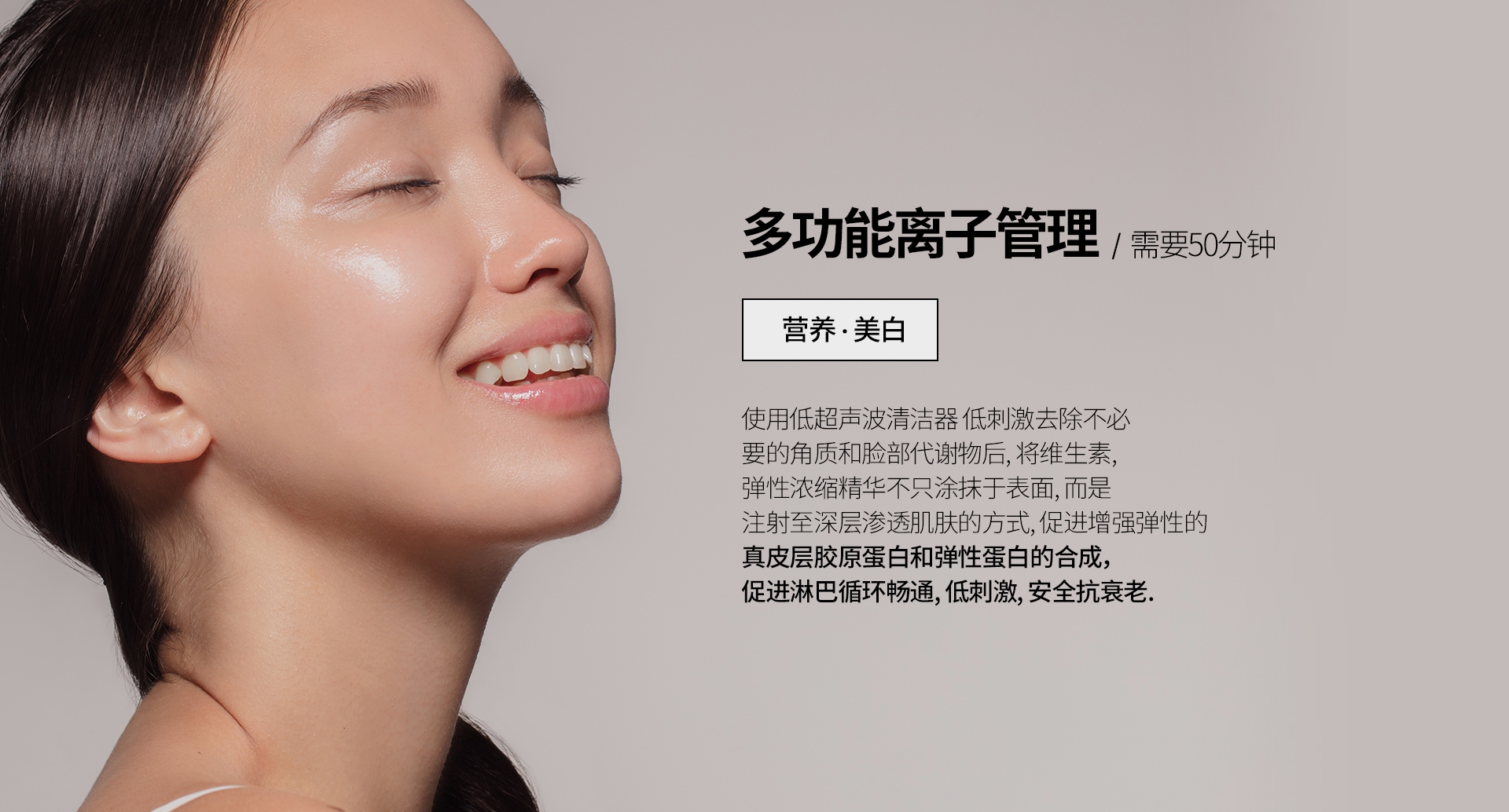 多功能离子管理  /  需要50分钟 营养 · 美白 使用低超声波清洁器 低刺激去除不必 要的角质和脸部代谢物后, 将维生素, 弹性浓缩精华不只涂抹于表面, 而是 注射至深层渗透肌肤的方式, 促进增强弹性的 真皮层胶原蛋白和弹性蛋白的合成，促进淋巴循环畅通, 低刺激, 安全抗衰老. 