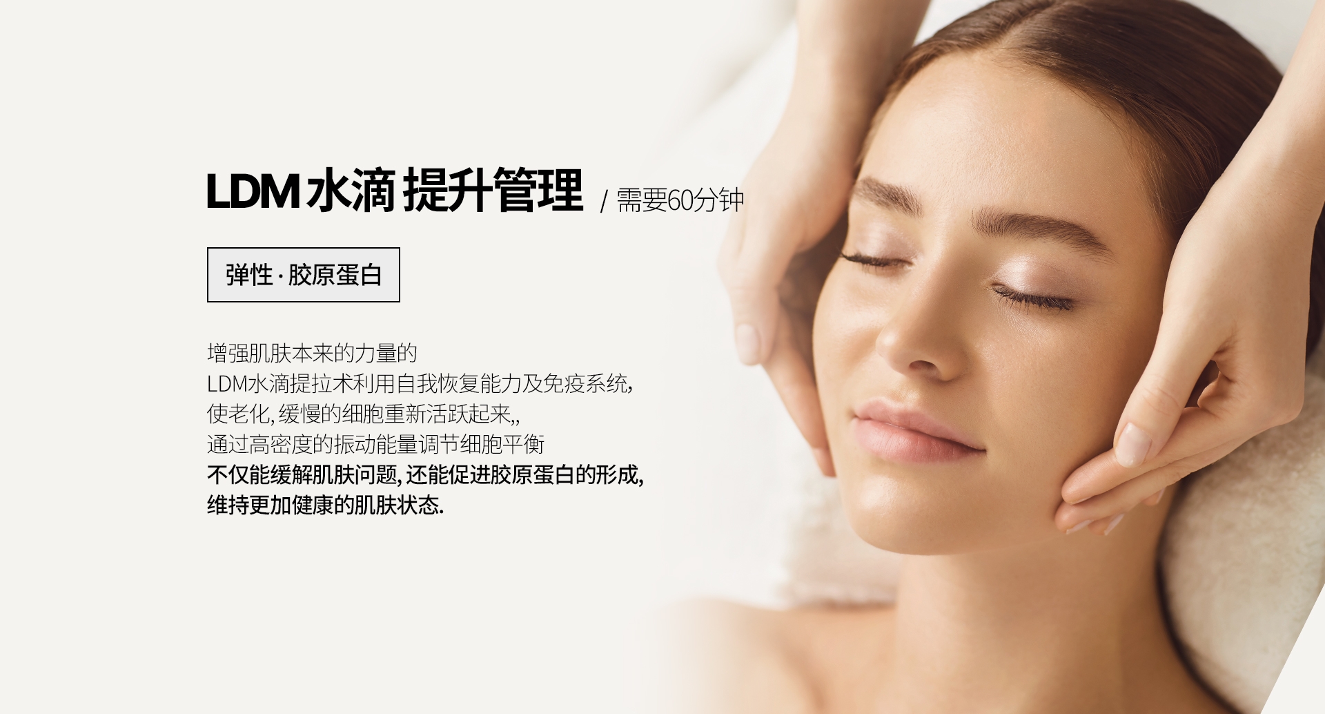LDM 水滴 提升管理  /  需要60分钟 弹性 · 胶原蛋白 增强肌肤本来的力量的  LDM水滴提拉术利用自我恢复能力及免疫系统， 使老化, 缓慢的细胞重新活跃起来,, 通过高密度的振动能量调节细胞平衡 不仅能缓解肌肤问题, 还能促进胶原蛋白的形成, 维持更加健康的肌肤状态. 