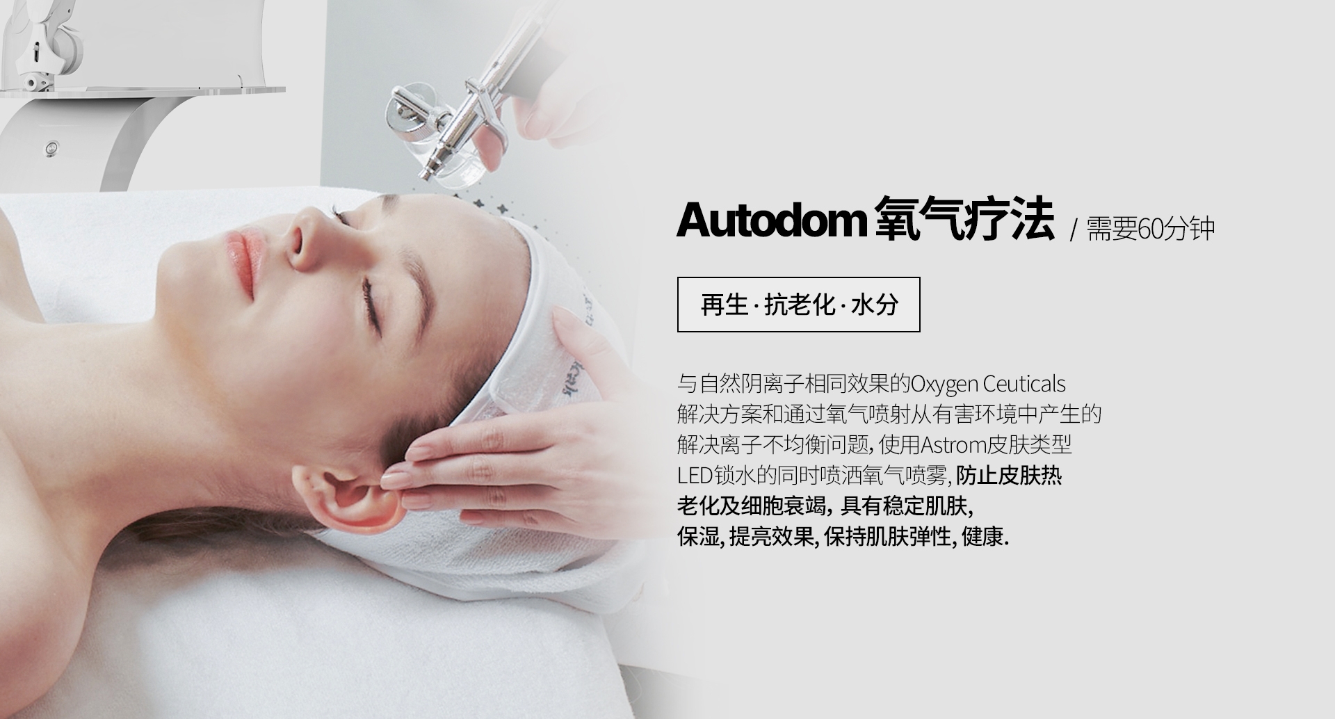 Autodom 氧气疗法/  需要60分钟 再生 · 抗老化 · 水分 与自然阴离子相同效果的Oxygen Ceuticals 解决方案和通过氧气喷射从有害环境中产生的 解决离子不均衡问题，使用Astrom皮肤类型 LED锁水的同时喷洒氧气喷雾, 防止皮肤热 老化及细胞衰竭， 具有稳定肌肤, 保湿, 提亮效果, 保持肌肤弹性, 健康.