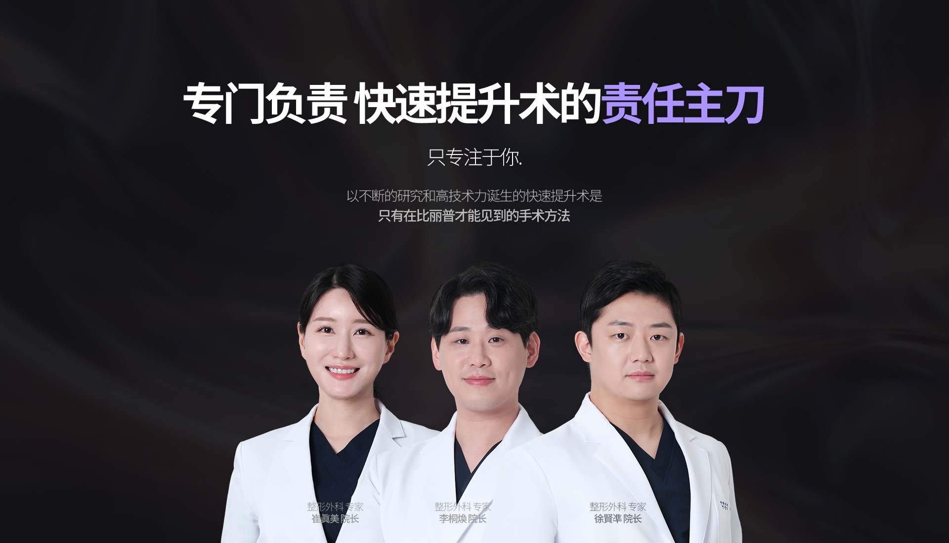 專門負責 快速提升術的  責任主刀 只專注於你. 以不斷的研究和高技術力誕生的快速提升術是 只有在比丽普才能見到的手術方法 以不斷的研究和高技術力誕生的快速提升術是 只有在比丽普才能見到的手術方法 整形外科 專家 崔富賢 院長 整形外科 專家 崔眞美 院長 整形外科 專家 李桐煥  院長 整形外科 專家 徐賢凖  院長