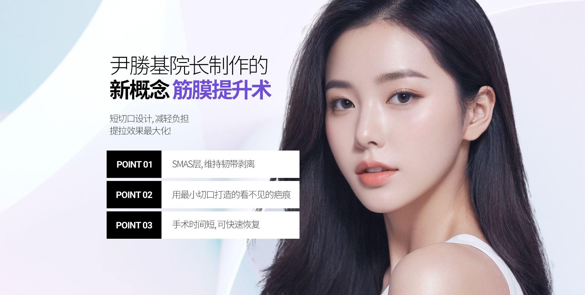 尹勝基院长制作的 新概念 筋膜提升术 短切口设计, 减轻负担 提拉效果最大化! POINT 01 SMAS层, 维持韧带剥离 POINT 02 用最小切口打造的看不见的疤痕 POINT 03 手术时间短, 可快速恢复 