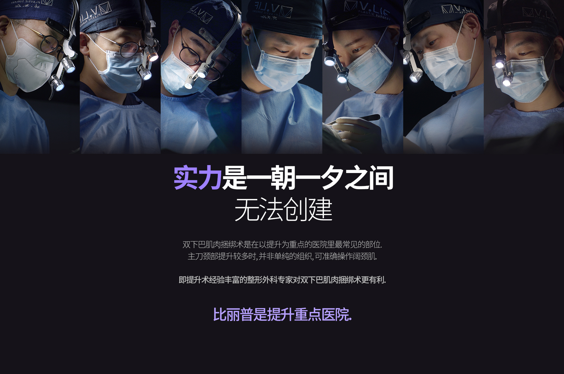 实力是一朝一夕之间 无法创建 双下巴肌肉捆绑术是在以提升为重点的医院里最常见的部位. 主刀颈部提升较多时, 并非单纯的组织, 可准确操作阔颈肌. 即提升术经验丰富的整形外科专家对双下巴肌肉捆绑术更有利. 比丽普是提升重点医院.