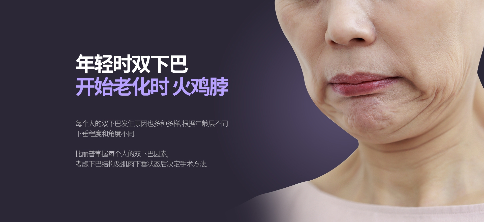 年轻时双下巴 开始老化时 火鸡脖 每个人的双下巴发生原因也多种多样, 根据年龄层不同 下垂程度和角度不同.  比丽普掌握每个人的双下巴因素, 考虑下巴结构及肌肉下垂状态后决定手术方法.