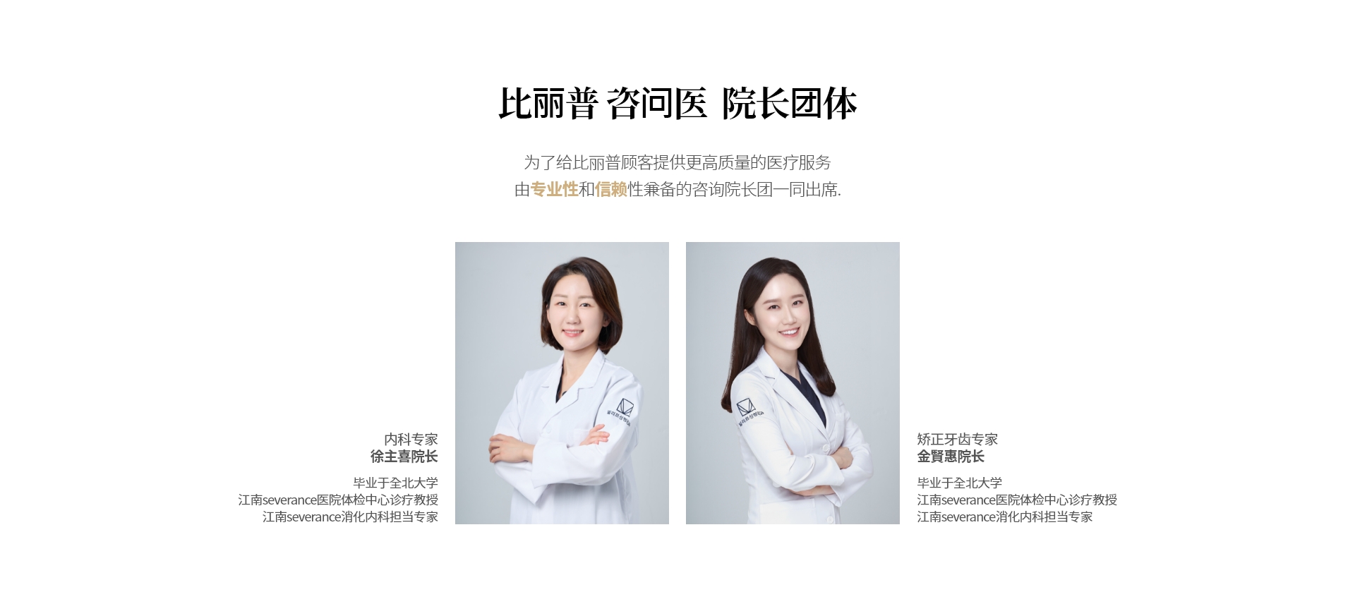 比丽普 咨问医  院长团体  为了给比丽普顾客提供更高质量的医疗服务 由专业性和信赖性兼备的咨询院长团一同出席. 内科专家 徐主喜院长 毕业于全北大学 江南severance医院体检中心诊疗教授 江南severance消化内科担当专家 矫正牙齿专家 金賢惠院长 毕业于全北大学 江南severance医院体检中心诊疗教授 江南severance消化内科担当专家