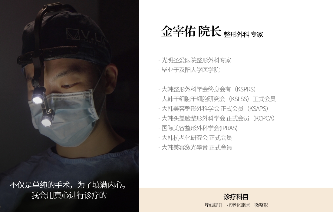 不仅是单纯的手术，为了填满内心，我会用真心进行诊疗的  金宰佑 院长  整形外科 专家 · 光明圣爱医院整形外科专家 · 毕业于汉阳大学医学院 · 大韩整形外科学会终身会有（KSPRS） · 大韩干细胞干细胞研究会（KSLSS）正式会员 · 大韩美容整形外科学会 正式会员（KSAPS） · 大韩头盖脸整形外科学会 正式会员（KCPCA）  · 国际美容整形外科学会(IPRAS) · 大韩抗老化研究会 正式会员  · 大韩美容激光學會 正式會員  诊疗科目 埋线提升 · 抗老化施术 · 微整形