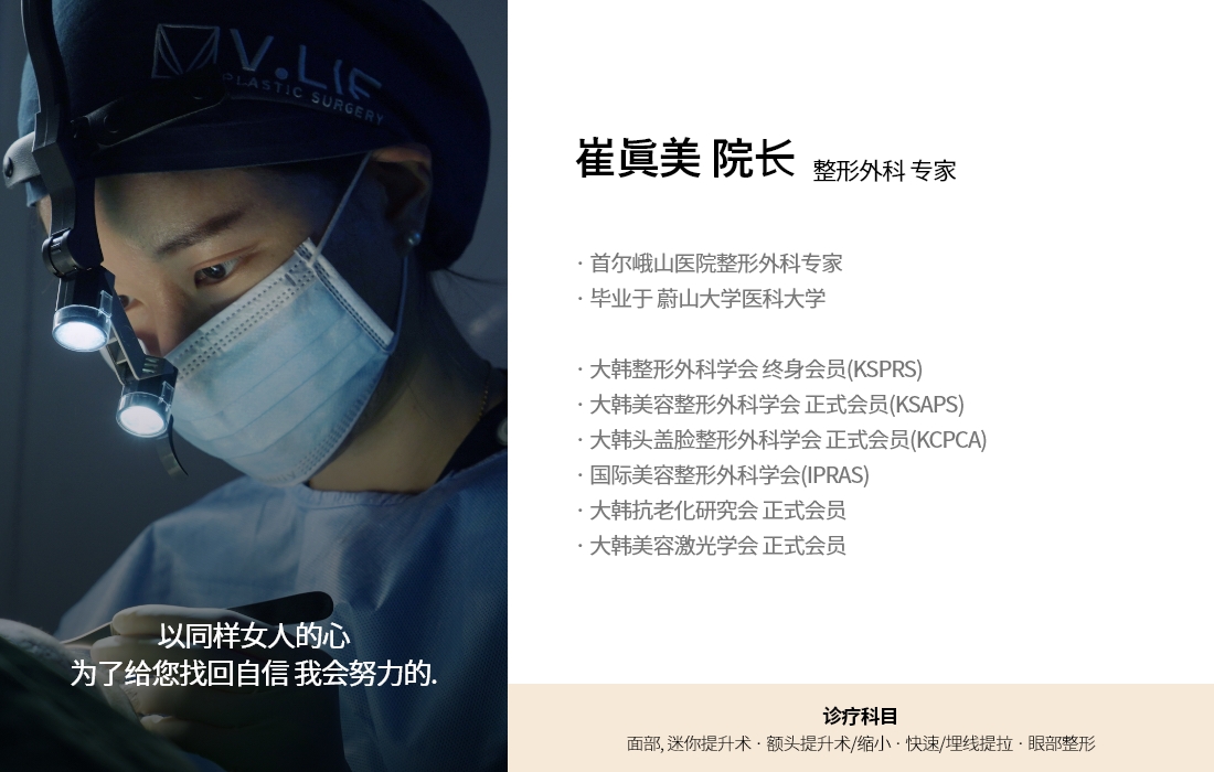 以同样女人的心 为了给您找回自信 我会努力的. 崔眞美 院长 整形外科 专家 · 首尔峨山医院整形外科专家 · 毕业于 蔚山大学医科大学 · 大韩整形外科学会 终身会员(KSPRS) · 大韩美容整形外科学会 正式会员(KSAPS) · 大韩头盖脸整形外科学会 正式会员(KCPCA) · 国际美容整形外科学会(IPRAS) · 大韩抗老化研究会 正式会员 · 大韩美容激光学会 正式会员 诊疗科目 面部, 迷你提升术 · 额头提升术/缩小 · 快速/埋线提拉 · 眼部整形