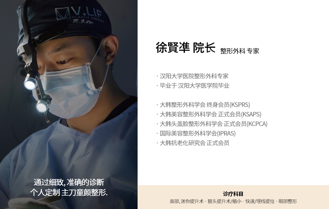 通过细致, 准确的诊断 个人定制 主刀童颜整形. 徐賢凖 院长 整形外科 专家 · 汉阳大学医院整形外科专家 · 毕业于 汉阳大学医学院毕业 · 大韩整形外科学会 终身会员(KSPRS)  · 大韩美容整形外科学会 正式会员(KSAPS) · 大韩头盖脸整形外科学会 正式会员(KCPCA) · 国际美容整形外科学会(IPRAS) · 大韩抗老化研究会 正式会员 诊疗科目 面部, 迷你提升术 · 额头提升术/缩小 · 快速/埋线提拉 · 眼部整形