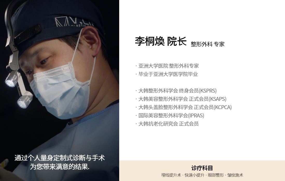 通过个人量身定制式诊断与手术 为您带来满意的结果. 李桐煥 院长 整形外科 专家 · 亚洲大学医院 整形外科专家 · 毕业于亚洲大学医学院毕业 · 大韩整形外科学会 终身会员(KSPRS) · 大韩美容整形外科学会 正式会员(KSAPS) · 大韩头盖脸整形外科学会 正式会员(KCPCA) · 国际美容整形外科学会(IPRAS) · 大韩抗老化研究会 正式会员 诊疗科目 埋线提升术 · 快速小提升 · 眼部整形 · 皱纹施术