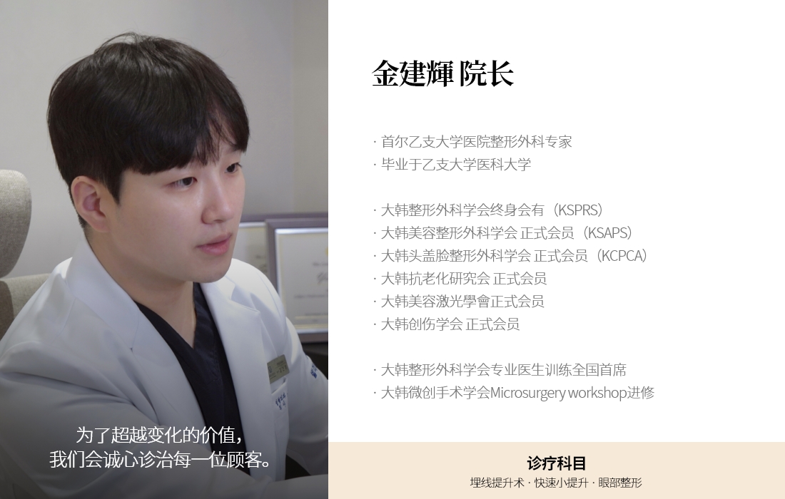 为了超越变化的价值，我们会诚心诊治每一位顾客。金建輝 院长 · 首尔乙支大学医院整形外科专家 · 毕业于乙支大学医科大学 · 大韩整形外科学会终身会有（KSPRS） · 大韩美容整形外科学会 正式会员（KSAPS） · 大韩头盖脸整形外科学会 正式会员（KCPCA）  · 大韩抗老化研究会 正式会员  · 大韩美容激光學會正式会员  · 大韩创伤学会 正式会员 · 大韩整形外科学会专业医生训练全国首席 · 大韩微创手术学会Microsurgery workshop进修  诊疗科目 埋线提升术 · 快速小提升 · 眼部整形 