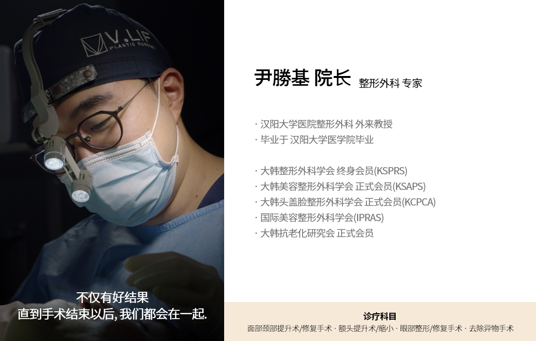 不仅有好结果 直到手术结束以后, 我们都会在一起. 尹勝基 院长 整形外科 专家 · 汉阳大学医院整形外科 外来教授 · 毕业于 汉阳大学医学院毕业  · 大韩整形外科学会 终身会员(KSPRS) · 大韩美容整形外科学会 正式会员(KSAPS) · 大韩头盖脸整形外科学会 正式会员(KCPCA) · 国际美容整形外科学会(IPRAS) · 大韩抗老化研究会 正式会员 诊疗科目 面部颈部提升术/修复手术 · 额头提升术/缩小 · 眼部整形/修复手术 · 去除异物手术