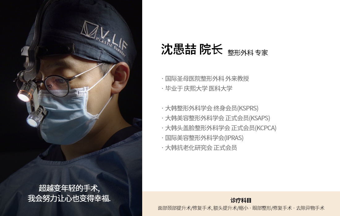 超越变年轻的手术, 我会努力让心也变得幸福. 沈愚喆 院长 整形外科 专家 · 国际圣母医院整形外科 外来教授 · 毕业于 庆熙大学 医科大学 · 大韩整形外科学会 终身会员(KSPRS) · 大韩美容整形外科学会 正式会员(KSAPS)  · 大韩头盖脸整形外科学会 正式会员(KCPCA) · 国际美容整形外科学会(IPRAS) · 大韩抗老化研究会 正式会员 诊疗科目 面部颈部提升术/修复手术, 额头提升术/缩小 · 眼部整形/修复手术 · 去除异物手术