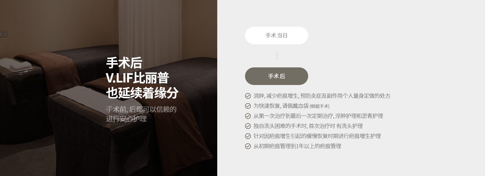 手术后 V.LIF比丽普 也延续着缘分 手术前, 后都可以信赖的 进行安心护理 消肿, 减少疤痕增生, 预防炎症及副作用个人量身定做的处方 为快速恢复, 请佩戴血袋 (根据手术) 从第一次治疗到最后一次定期治疗, 浮肿护理和淤青护理 独自洗头困难的手术时, 首次治疗时 有洗头护理 针对因疤痕增生引起的缓慢恢复时期进行疤痕增生护理 从初期疤痕管理到1年以上的疤痕管理